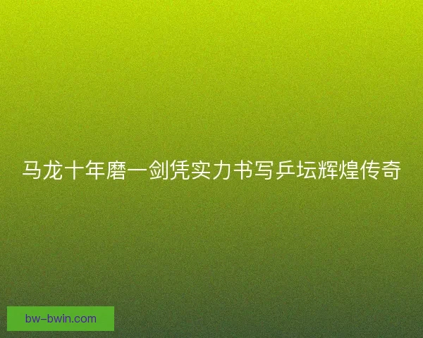 马龙十年磨一剑凭实力书写乒坛辉煌传奇