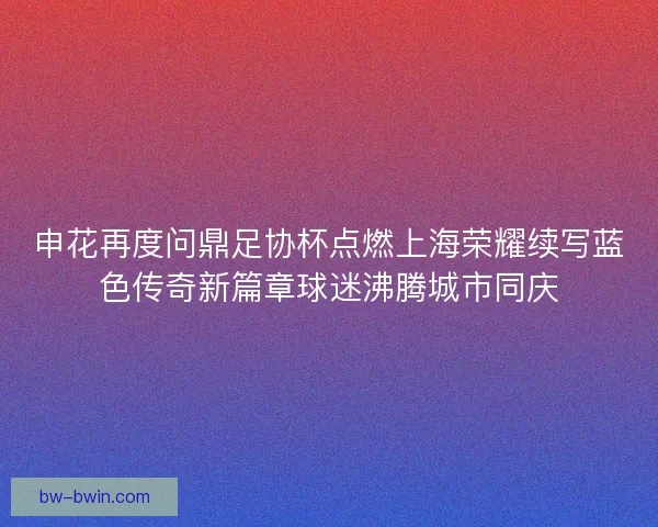 申花再度问鼎足协杯点燃上海荣耀续写蓝色传奇新篇章球迷沸腾城市同庆